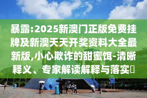 暴露:2025新澳门正版免费挂牌及新澳天天开奖资料大全最新版,小心欺诈的甜蜜饵-清晰释义、专家解读解释与落实​